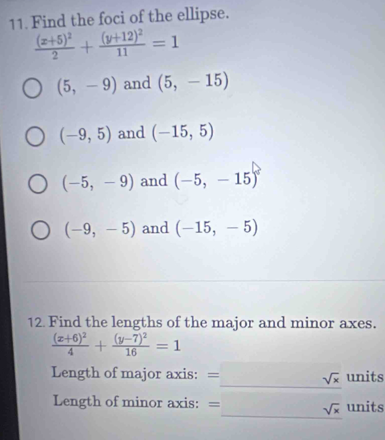 Find the foci of the ellipse.
frac (x+5)^22+frac (y+12)^211=1
(5,-9) and (5,-15)
(-9,5) and (-15,5)
(-5,-9) and (-5,-15)
(-9,-5) and (-15,-5)
12. Find the lengths of the major and minor axes.
frac (x+6)^24+frac (y-7)^216=1
Length of major axis: = _  sqrt(x) units
Length of minor axis: =□ sqrt(x) units