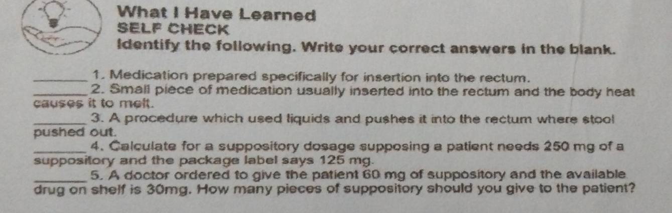 What I Have Learned 
SELF CHECK 
Identify the following. Write your correct answers in the blank. 
_1. Medication prepared specifically for insertion into the rectum. 
_2. Small piece of medication usually inserted into the rectum and the body heat 
causes it to melt. 
_3. A procedure which used liquids and pushes it into the rectum where stool 
pushed out. 
_4. Calculate for a suppository dosage supposing a patient needs 250 mg of a 
suppository and the package label says 125 mg. 
_ 
5. A doctor ordered to give the patient 60 mg of suppository and the available 
drug on shelf is 30mg. How many pieces of suppository should you give to the patient?