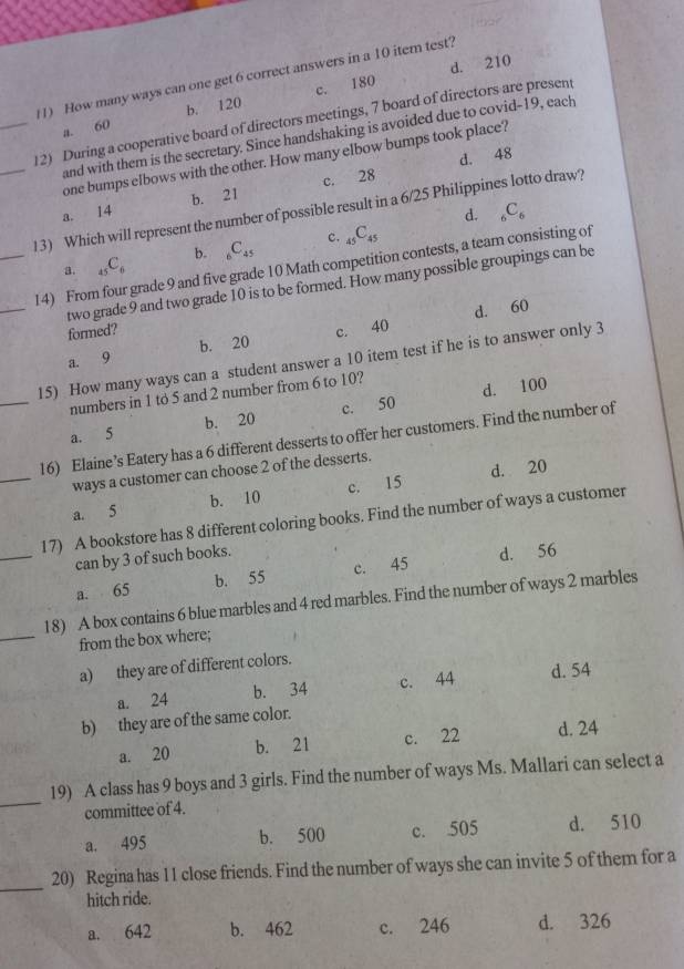 d. 210
(1) How many ways can one get 6 correct answers in a 10 itern test?
a. 60 b. 120 c. 180
_
_12) During a cooperative board of directors meetings, 7 board of directors are present
and with them is the secretary. Since handshaking is avoided due to covid-19, each
d. 48
one bumps elbows with the other. How many elbow bumps took place?
a. 14 b. 21 c. 28
d. _6C_6
13) Which will represent the number of possible result in a 6/25 Philippines lotto draw?
a. _45C_6 b. _6C_45 c. _45C_45
_
_14) From four grade 9 and five grade 10 Math competition contests, a team consisting of
two grade 9 and two grade 10 is to be formed. How many possible groupings can be
d. 60
formed?
a. 9 b. 20 c. 40
_
15) How many ways can a student answer a 10 item test if he is to answer only 3
numbers in 1 to 5 and 2 number from 6 to 10?
a. 5 b. 20 c. 50 d. 100
_
16) Elaine’s Eatery has a 6 different desserts to offer her customers. Find the number of
ways a customer can choose 2 of the desserts.
a. 5 b. 10 c. 15 d. 20
_
17) A bookstore has 8 different coloring books. Find the number of ways a customer
can by 3 of such books.
a. 65 b. 55 c. 45 d. 56
_
18) A box contains 6 blue marbles and 4 red marbles. Find the number of ways 2 marbles
from the box where;
a) they are of different colors.
a. 24 b. 34 c. 44 d. 54
b) they are of the same color.
a. 20 b. 21 c. 22 d. 24
_
19) A class has 9 boys and 3 girls. Find the number of ways Ms. Mallari can select a
committee of 4.
a. 495 b. 500 c. 505 d. 510
_
20) Regina has 11 close friends. Find the number of ways she can invite 5 of them for a
hitch ride.
a. 642 b. 462 c. 246 d. 326