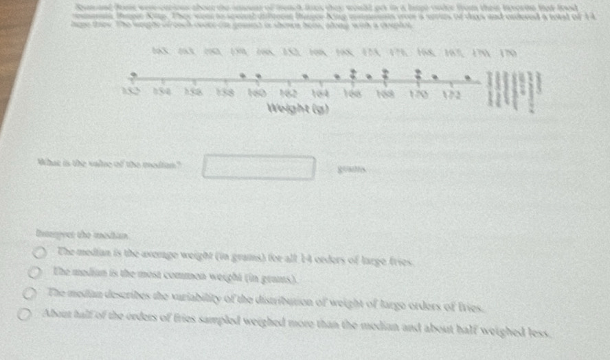 Rum and free were cariourabour the imouar of treach foes they would prt in a lagt cnder from their fevorte fat food 
remais, Pger Kip. They wea to seeinal diftrear Bunger-King mimients over a series of days and ordered a total of 1A
lpe thee. The weeghe of coch ovoce on geaed is shewn hem, along with a doeptot
165 、 163 、 190 、 159, 166 、 152, 108 、 168 、 173 、 171 、 168 、 167 、 170 、 170
What is the value of the median? g=ms
Interpect the mesitan
The median is the averge weight (in grams) for all 14 orders of large fries.
The mediun is the most common weight (in grams).
The median describes the vuriability of the distribution of weight of largo orders of Iries.
About half of the orders of fries sampled weighed more than the median and about half weighed less,