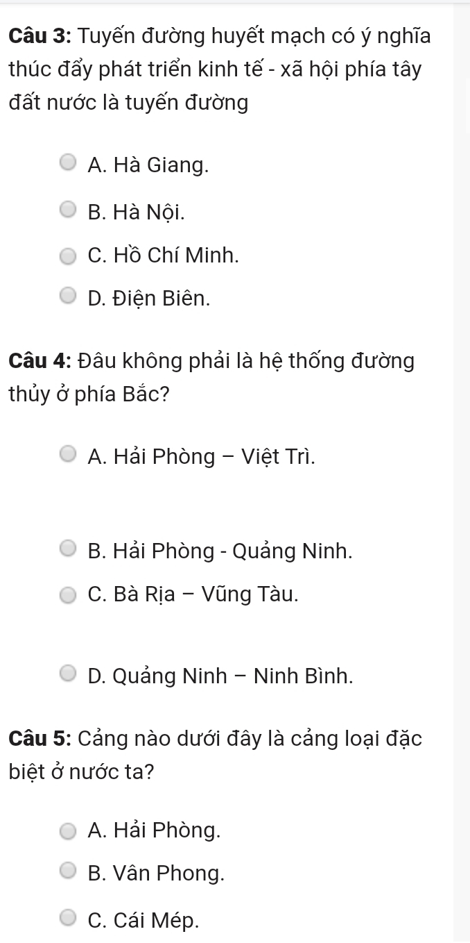 Tuyến đường huyết mạch có ý nghĩa
thúc đẩy phát triển kinh tế - xã hội phía tây
đất nước là tuyến đường
A. Hà Giang.
B. Hà Nội.
C. Hồ Chí Minh.
D. Điện Biên.
Câu 4: Đâu không phải là hệ thống đường
thủy ở phía Bắc?
A. Hải Phòng - Việt Trì.
B. Hải Phòng - Quảng Ninh.
C. Bà Rịa - Vũng Tàu.
D. Quảng Ninh - Ninh Bình.
Câu 5: Cảng nào dưới đây là cảng loại đặc
biệt ở nước ta?
A. Hải Phòng.
B. Vân Phong.
C. Cái Mép.