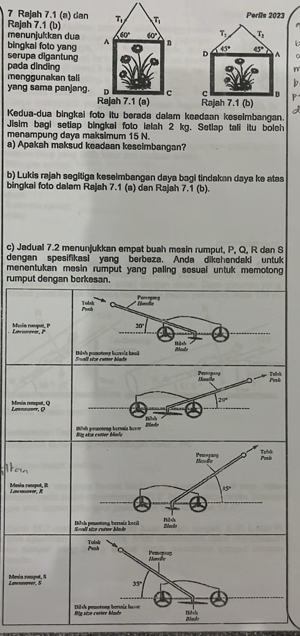 Rajah 7.1 (a) dan Perils 2023
Rajah 7.1 (b)
menunjukkan dua 
bingkai foto yang
serupa digantung
pada dinding
n
menggunakan tali
b
yang sama panjang. P
 
a
Kedua-dua bingkai foto itu berada dalam keadaan keseimbangan.
Jisim bagi setiap bingkai foto ialah 2 kg. Setiap tali itu boleh
menampung daya maksimum 15 N.
a) Apakah maksud keadaan keseimbangan?
b) Lukis rajah segitiga keseimbangan daya bagi tindakan daya ke atas
bingkai foto dalam Rajah 7.1 (a) dan Rajah 7.1 (b).
c) Jadual 7.2 menunjukkan empat buah mesin rumput, P, Q, R dan S
dengan spesifikasi yang berbeza. Anda dikehendaki untuk
menentukan mesin rumput yang paling sesual untuk memotong 
rum
Me
La
Me
La
Mes
Mes
Law