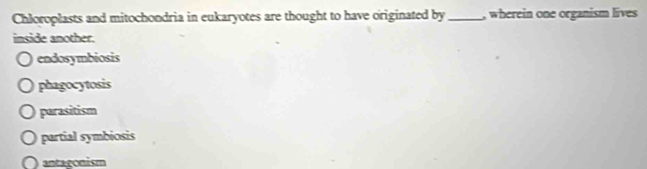 Chloroplasts and mitochondria in eukaryotes are thought to have originated by _, wherein one organism lives
imside another.
endosymbiosis
phagocytosis
parasitism
partial symbiosis
antagonism