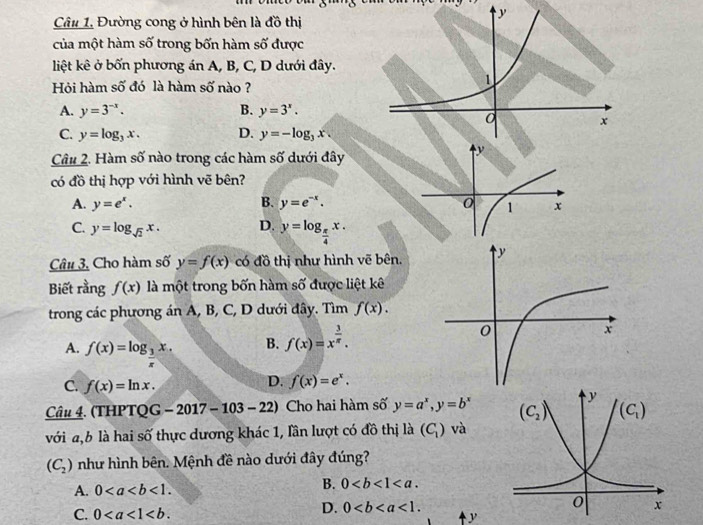 Đường cong ở hình bên là đồ thị
của một hàm số trong bốn hàm số được
liệt kê ở bốn phương án A, B, C, D dưới đây.
Hỏi hàm số đó là hàm số nào ?
A. y=3^(-x). B. y=3^x.
C. y=log _3x. D. y=-log _3x.
Câu 2. Hàm số nào trong các hàm số dưới đây
có đồ thị hợp với hình vẽ bên?
A. y=e^x. B. y=e^(-x).
C. y=log _sqrt(2)x. D. y=log _ π /4 x.
Câu 3, Cho hàm số y=f(x) có đồ thị như hình vẽ bên.
Biết rằng f(x) là một trong bốn hàm số được liệt kê
trong các phương án A, B, C, D dưới đây. Tìm f(x).
A. f(x)=log _ 3/5 x.
B. f(x)=x^(frac 3)π .
C. f(x)=ln x.
D. f(x)=e^x.
Câu 4. (THPTQ G -2017-103-22) Cho hai hàm số y=a^x,y=b^x
với a,b là hai số thực dương khác 1, lần lượt có đồ thị là (C_1) và
(C_2) như hình bên. Mệnh đề nào dưới đây đúng?
A. 0<1. B. 0
D. 0<1.
C. 0 y