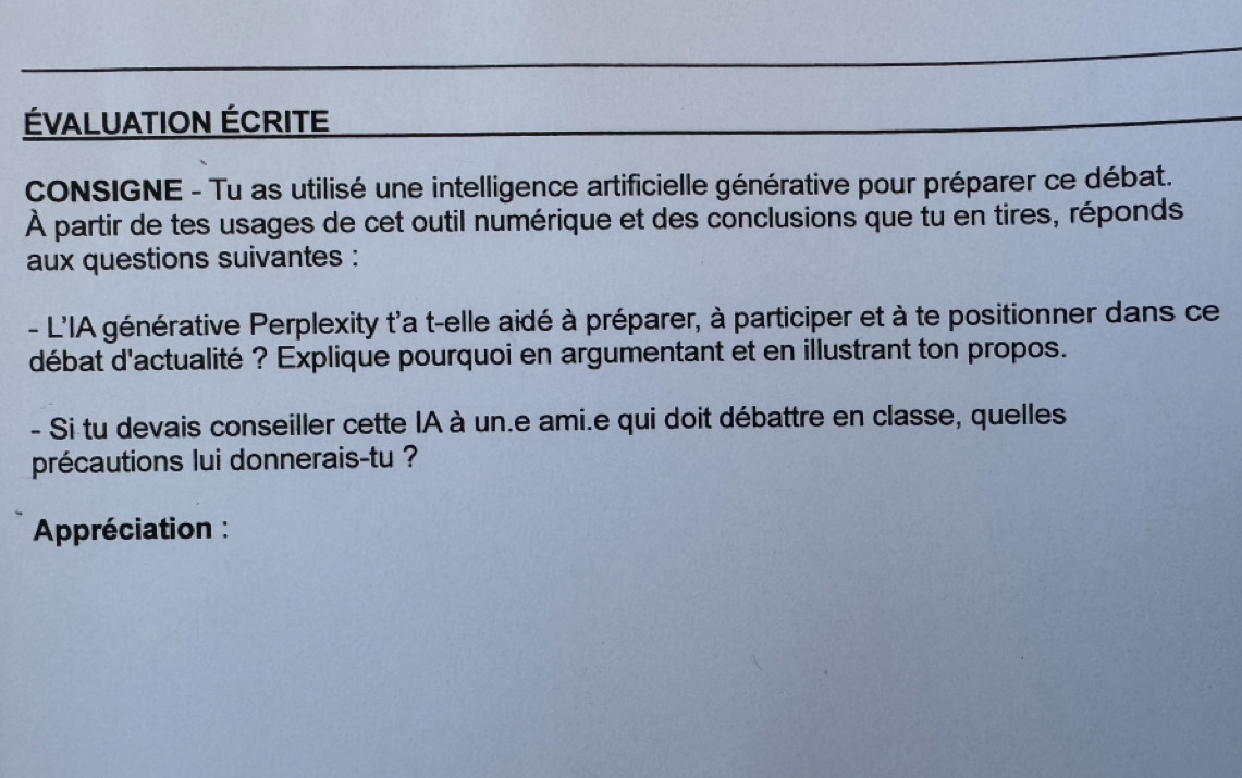 ÉVALUATION ÉCRITE 
CONSIGNE - Tu as utilisé une intelligence artificielle générative pour préparer ce débat. 
À partir de tes usages de cet outil numérique et des conclusions que tu en tires, réponds 
aux questions suivantes : 
- L'IA générative Perplexity t'a t-elle aidé à préparer, à participer et à te positionner dans ce 
débat d'actualité ? Explique pourquoi en argumentant et en illustrant ton propos. 
- Si tu devais conseiller cette IA à un.e ami.e qui doit débattre en classe, quelles 
précautions lui donnerais-tu ? 
Appréciation :