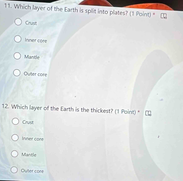 Which layer of the Earth is split into plates? (1 Point) *
Crust
Inner core
Mantle
Outer core
12. Which layer of the Earth is the thickest? (1 Point) *
Crust
Inner core
Mantle
Outer core