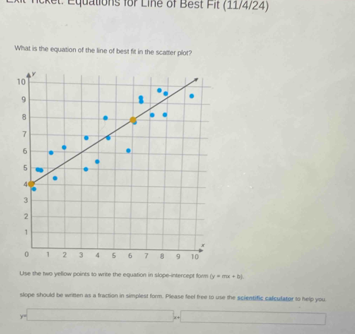 ncket: Equations for Line of Best Fit (11/4/24)
What is the equation of the line of best fit in the scatter plot?
y
10
9
8
7
6
5
4
3
2
1
x
0 1 2 3 4 5 6 7 8 9 10
Use the two yellow points to write the equation in slope-intercept form (y=mx+b). 
slope should be written as a fraction in simplest form. Please feel free to use the scientific calculator to help you.
y=□ x+□