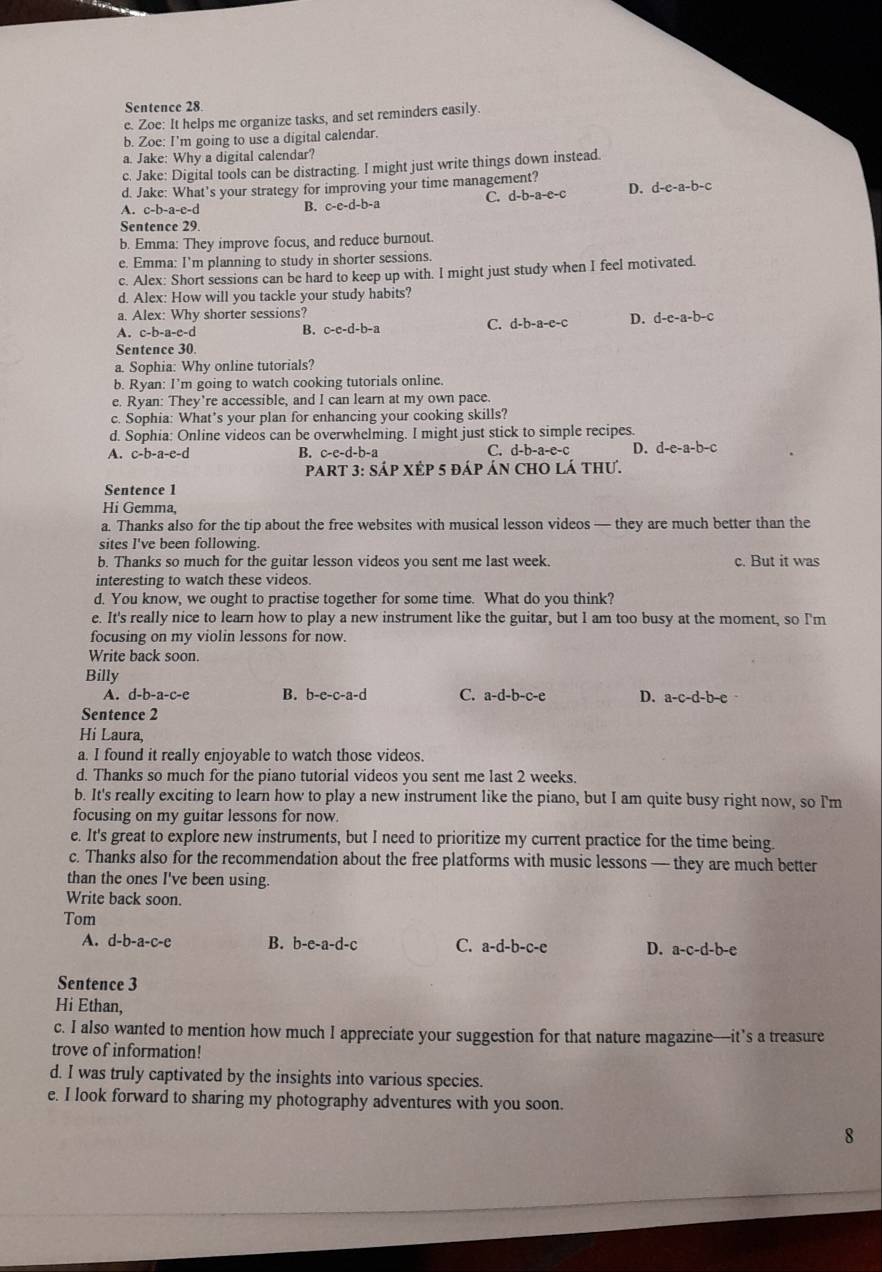 Sentence 28
e. Zoe: It helps me organize tasks, and set reminders easily.
b. Zoe: I'm going to use a digital calendar.
a. Jake: Why a digital calendar?
c. Jake: Digital tools can be distracting. I might just write things down instead.
d. Jake: What's your strategy for improving your time management?
A. c- -a-e  -d B. c-e-d-b-a C. d-b-a-e-c D. d-e-a-b-c
Sentence 29.
b. Emma: They improve focus, and reduce burnout.
e. Emma: I'm planning to study in shorter sessions.
c. Alex: Short sessions can be hard to keep up with. I might just study when I feel motivated.
d. Alex: How will you tackle your study habits?
a. Alex: Why shorter sessions?
A. c-b-a-e-d
B. c-e-d-b-a
C. d-b-a-e-c D. d-e-a-b-c
Sentence 30
a. Sophia: Why online tutorials?
b. Ryan: I’m going to watch cooking tutorials online.
e. Ryan: They're accessible, and I can learn at my own pace.
c. Sophia: What’s your plan for enhancing your cooking skills?
d. Sophia: Online videos can be overwhelming. I might just stick to simple recipes.
A. c-b-a-e-d B. c-e-d-b-a C. d-b-a-e-c D. d-e-a-b-c
PART 3: Sáp XÉp 5 đáp án CHO lá thư.
Sentence 1
Hi Gemma,
a. Thanks also for the tip about the free websites with musical lesson videos — they are much better than the
sites I've been following.
b. Thanks so much for the guitar lesson videos you sent me last week. c. But it was
interesting to watch these videos.
d. You know, we ought to practise together for some time. What do you think?
e. It's really nice to learn how to play a new instrument like the guitar, but I am too busy at the moment, so I'm
focusing on my violin lessons for now.
Write back soon.
Billy
A. d-b-a-c-e B. b-e-c-a-d C. a-d-b-c-e D. a-c-d-b-e
Sentence 2
Hi Laura,
a. I found it really enjoyable to watch those videos.
d. Thanks so much for the piano tutorial videos you sent me last 2 weeks.
b. It's really exciting to learn how to play a new instrument like the piano, but I am quite busy right now, so I'm
focusing on my guitar lessons for now.
e. It's great to explore new instruments, but I need to prioritize my current practice for the time being.
c. Thanks also for the recommendation about the free platforms with music lessons — they are much better
than the ones I've been using.
Write back soon.
Tom
A. d-b-a-c-e B. b-e-a-d-c C. a-d-b-c-e D. a-c-d-b-e
Sentence 3
Hi Ethan,
c. I also wanted to mention how much I appreciate your suggestion for that nature magazine—it’s a treasure
trove of information!
d. I was truly captivated by the insights into various species.
e. I look forward to sharing my photography adventures with you soon.
8