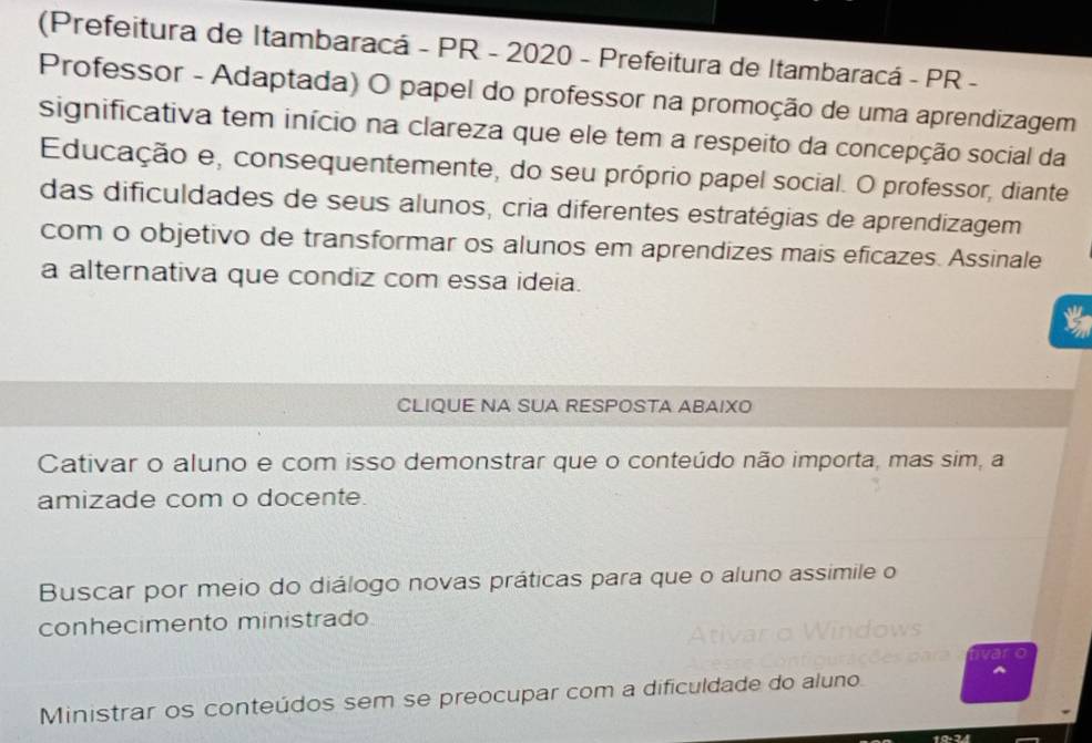 (Prefeitura de Itambaracá - PR - 2020 - Prefeitura de Itambaracá - PR -
Professor - Adaptada) O papel do professor na promoção de uma aprendizagem
significativa tem início na clareza que ele tem a respeito da concepção social da
Educação e, consequentemente, do seu próprio papel social. O professor, diante
das dificuldades de seus alunos, cria diferentes estratégias de aprendizagem
com o objetivo de transformar os alunos em aprendizes mais eficazes. Assinale
a alternativa que condiz com essa ideia.
CLIQUE NA SUA RESPOSTA ABAIXO
Cativar o aluno e com isso demonstrar que o conteúdo não importa, mas sim, a
amizade com o docente.
Buscar por meio do diálogo novas práticas para que o aluno assimile o
conhecimento ministrado
to
Ministrar os conteúdos sem se preocupar com a dificuldade do aluno
^