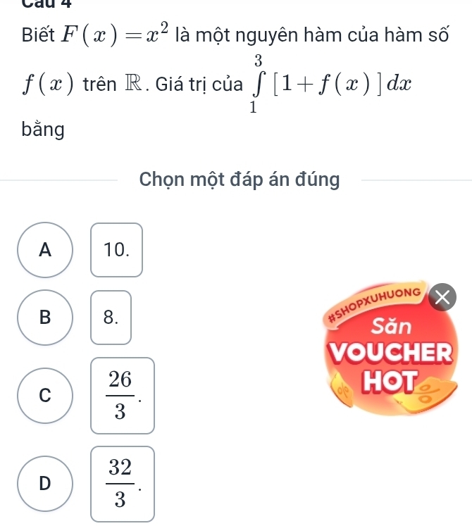 Cau 4
Biết F(x)=x^2 là một nguyên hàm của hàm số
f(x) trên R. Giá trị của ∈tlimits _1^(3[1+f(x)]dx
bằng
Chọn một đáp án đúng
A 10.
a
#SHOPXUHUONG
B 8. Săn
VOUCHER
C frac 26)3. 
HOT
D  32/3 .