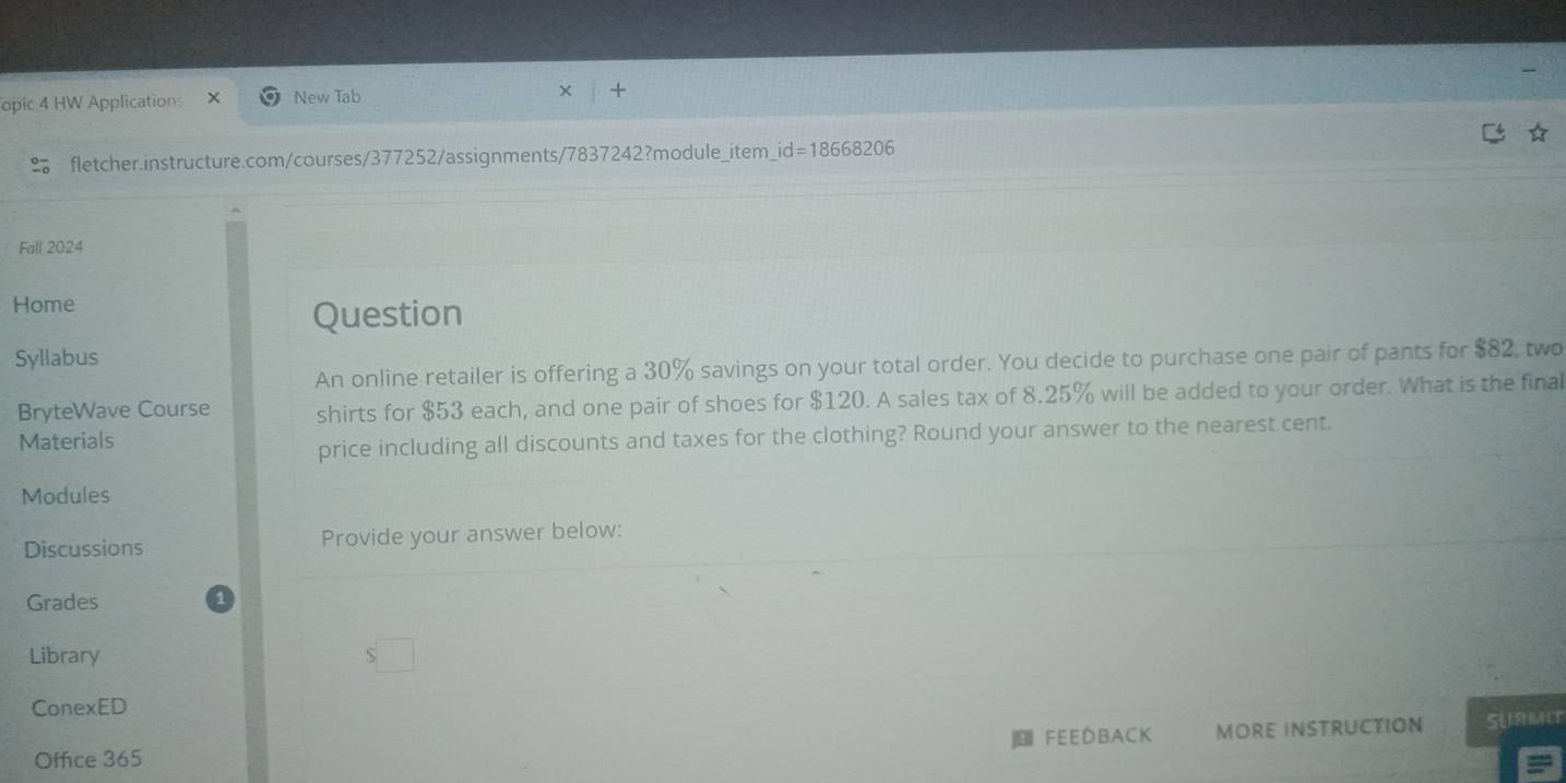 opic 4 HW Applications New Tab 
fletcher.instructure.com/courses/377252/assignments/7837242?module_item_i d=18668206 
Fall 2024 
Home 
Question 
Syllabus 
An online retailer is offering a 30% savings on your total order. You decide to purchase one pair of pants for $82, two 
BryteWave Course shirts for $53 each, and one pair of shoes for $120. A sales tax of 8.25% will be added to your order. What is the final 
Materials 
price including all discounts and taxes for the clothing? Round your answer to the nearest cent. 
Modules 
Discussions Provide your answer below: 
Grades 
Library 
ConexED 
feeDback MORE INSTRUCTION SURMIT 
Office 365