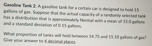 Gasoline Tank 2: A gasoline tank for a certain car is designed to hold 15
gallons of gas. Suppose that the actual capacity of a randomly selected tank 
has a distribution that is approximately Normal with a mean of 15.0 gallons
and a standard deviation of 0.15 gallons. 
What proportion of tanks will hold between 14.75 and 15.10 gallons of gas? 
Give your answer to 4 decimal places.