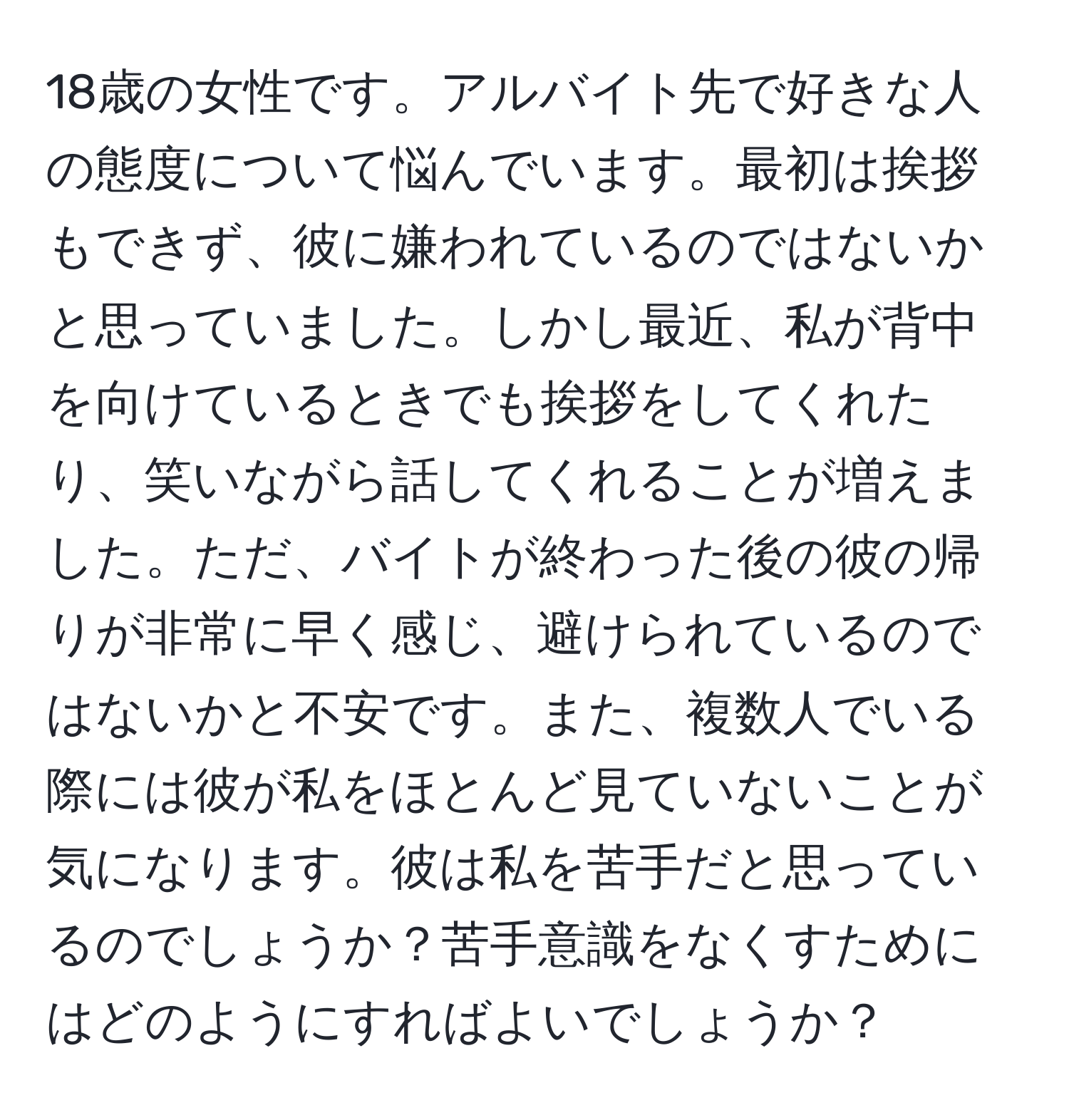 18歳の女性です。アルバイト先で好きな人の態度について悩んでいます。最初は挨拶もできず、彼に嫌われているのではないかと思っていました。しかし最近、私が背中を向けているときでも挨拶をしてくれたり、笑いながら話してくれることが増えました。ただ、バイトが終わった後の彼の帰りが非常に早く感じ、避けられているのではないかと不安です。また、複数人でいる際には彼が私をほとんど見ていないことが気になります。彼は私を苦手だと思っているのでしょうか？苦手意識をなくすためにはどのようにすればよいでしょうか？