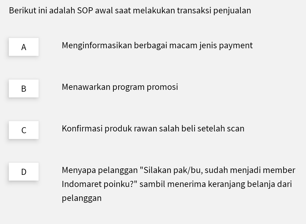 Berikut ini adalah SOP awal saat melakukan transaksi penjualan
A Menginformasikan berbagai macam jenis payment
B Menawarkan program promosi
C Konfirmasi produk rawan salah beli setelah scan
D Menyapa pelanggan "Silakan pak/bu, sudah menjadi member
Indomaret poinku?" sambil menerima keranjang belanja dari
pelanggan