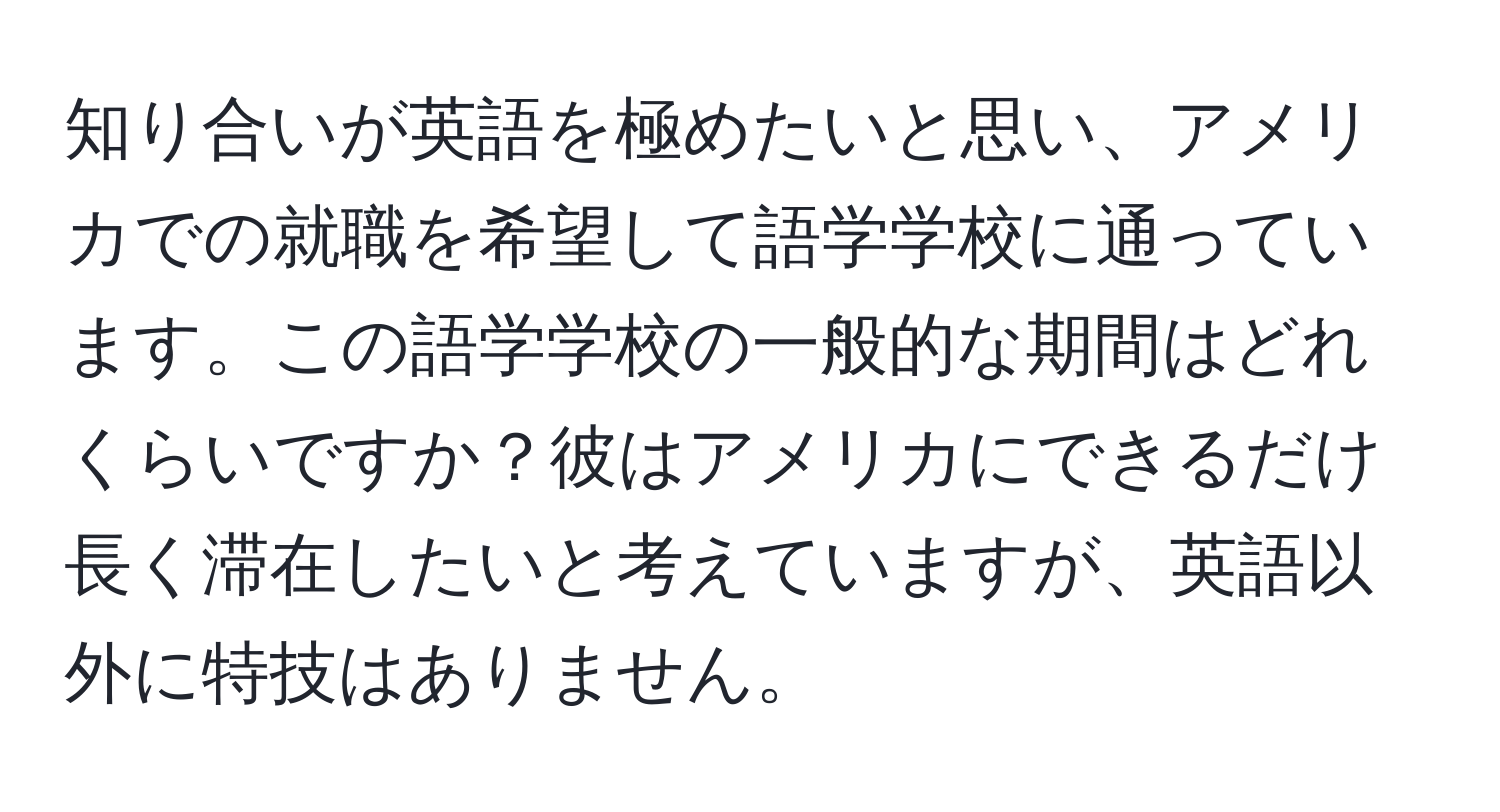 知り合いが英語を極めたいと思い、アメリカでの就職を希望して語学学校に通っています。この語学学校の一般的な期間はどれくらいですか？彼はアメリカにできるだけ長く滞在したいと考えていますが、英語以外に特技はありません。