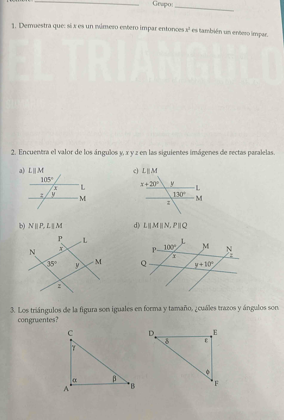 Grupo:_
1. Demuestra que: si x es un número entero impar entonces x^2 es también un entero impar.
2. Encuentra el valor de los ángulos y, x y z en las siguientes imágenes de rectas paralelas.
b) Nparallel P,Lparallel M d) L||M||N,P||Q
3. Los triángulos de la figura son iguales en forma y tamaño, ¿cuáles trazos y ángulos son
congruentes?