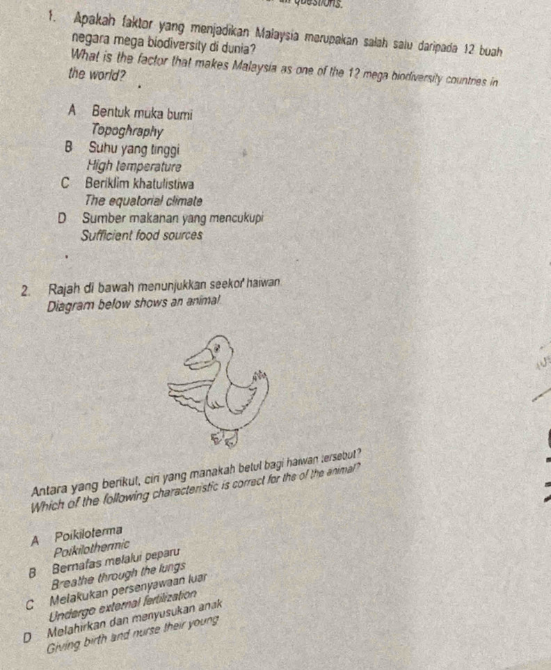 que stions.
1. Apakah faktor yang menjadikan Malaysia merupakan salah salu daripada 12 buah
negara mega biodiversity di dunia?
What is the factor that makes Malaysia as one of the 12 mega biodiversity countries in
the world?
A Bentuk muka bumi
Topoghraphy
B Suhu yang tinggi
High temperature
C Beriklim khatulistiwa
The equatorial climate
D Sumber makanan yang mencukupi
Sufficient food sources
2. Rajah di bawah menunjukkan seekor haiwan
Diagram below shows an animal
Antara yang berikut, ciri yang manakah betul bagi halwan tersebut?
Which of the following characteristic is correct for the of the animal?
A Poikiloterma
Poikilothermic
B Bernafas melalui peparu
Breathe through the lungs
C Melakukan persenyawaan luar
Undergo external fertilizatioón
D Melahırkan dan menyusukan anak
Giving birth and nurse their young