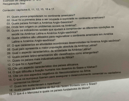 Recuperação final. Exercició de Geografa 
Conteúdo: capítulos 8, 11, 12, 15, 16 e 17. 
01. Quais povos prepoderam no continente americano? 
02. Qual foi a primeira área a ser ocupada e explorada no continente americano? 
03. Quais países formam a América Anglo-Saxonica? 
04. Onde tem origem os problemas sociais na América? 
05. Quais os indicadores sociais que ajudam a compreender as diferentes condições de 
saúde na América Latina e América Anglo-saxônica? 
06. Quais critérios são utilizados para regionalizar o continente amerícano em América 
Latina e América Anglo-saxônica? 
07. O que caracteriza as atividades econômicas desenvolvidas na América Anglo-saxônica? 
08. Qual país apresenta a maior população absoluta da América Latina? 
09. Qual o aspecto característico da sociedade da América Latina? 
10. Quais países latino-americanos são classificados como emergentes? 
11. Quais os países mais industrializados da África? 
12. O que foi o Apartheid? 
13. Cite um aspecto característico dos países africanos. 
14. O que dificulta a fixação humana nos desertos do Saara e Kilahari? 
15. Cite um dos aspectos negativos do Neocolonialismo na África. 
16. O que os europeus fizeram para assegurar o desenvolvimento comercial ou capitalismo 
comercial na África? 
17. Quais leis sustentavam o Apartheid? 
18. Quais países da América do Sul não fazem fronteira com o Brasil? 
19. O que é o Mercosul e quais os países fundadores do bloco?