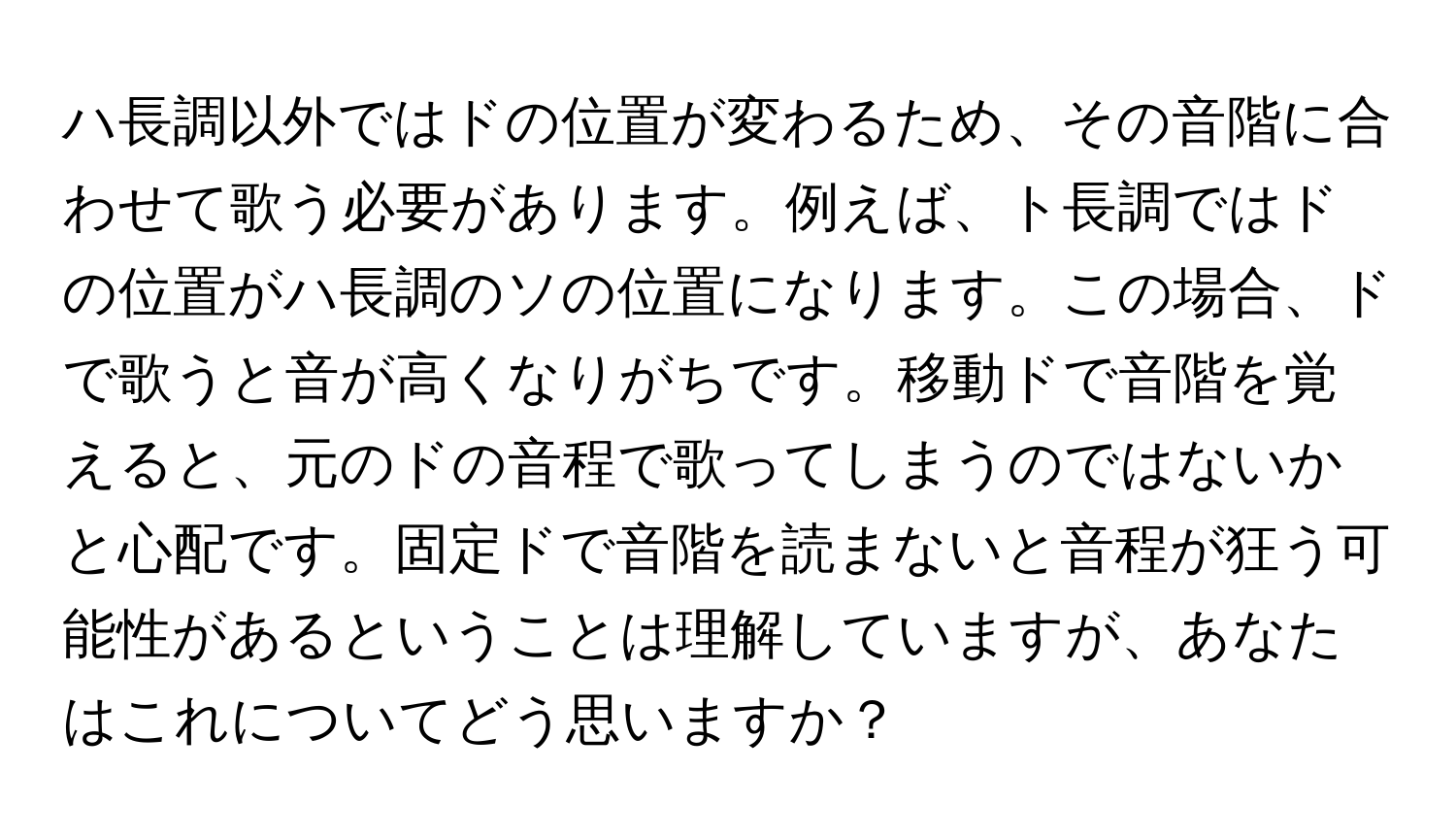 ハ長調以外ではドの位置が変わるため、その音階に合わせて歌う必要があります。例えば、ト長調ではドの位置がハ長調のソの位置になります。この場合、ドで歌うと音が高くなりがちです。移動ドで音階を覚えると、元のドの音程で歌ってしまうのではないかと心配です。固定ドで音階を読まないと音程が狂う可能性があるということは理解していますが、あなたはこれについてどう思いますか？