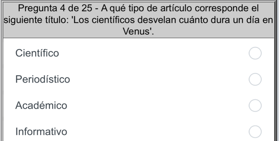 Pregunta 4 de 25 - A qué tipo de artículo corresponde el
siguiente título: 'Los científicos desvelan cuánto dura un día en
Venus'.
Científico
Periodístico
Académico
Informativo