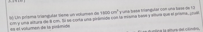 3.1416 ) 
b) Un prisma triangular tiene un volumen de 1800cm^3 y una base triangular con una base de 12
cm y una altura de 8 cm. Si se corta una pirámide con la misma base y altura que el prisma, ¿cuál 
es el volumen de la pirámide 
du n liça la altura del cilindro,