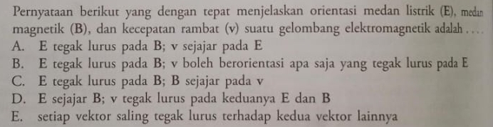 Pernyataan berikut yang dengan tepat menjelaskan orientasi medan listrik (E), medan
magnetik (B), dan kecepatan rambat (v) suatu gelombang elektromagnetik adalah . …
A. E tegak lurus pada B; v sejajar pada E
B. E tegak lurus pada B; v boleh berorientasi apa saja yang tegak lurus pada E
C. E tegak lurus pada B; B sejajar pada v
D. E sejajar B; v tegak lurus pada keduanya E dan B
E. setiap vektor saling tegak lurus terhadap kedua vektor lainnya