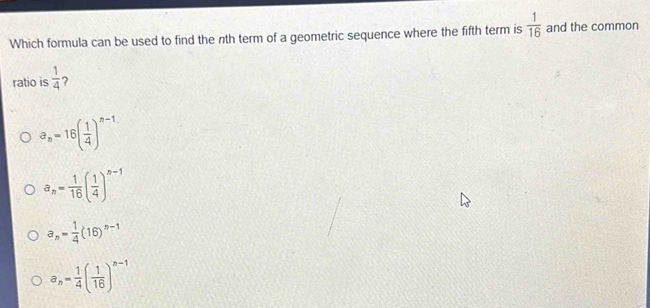 Which formula can be used to find the nth term of a geometric sequence where the fifth term is  1/16  and the common
ratio is  1/4  ?
a_n=16( 1/4 )^n-1
a_n= 1/16 ( 1/4 )^n-1
a_n= 1/4 (16)^n-1
a_n= 1/4 ( 1/16 )^n-1