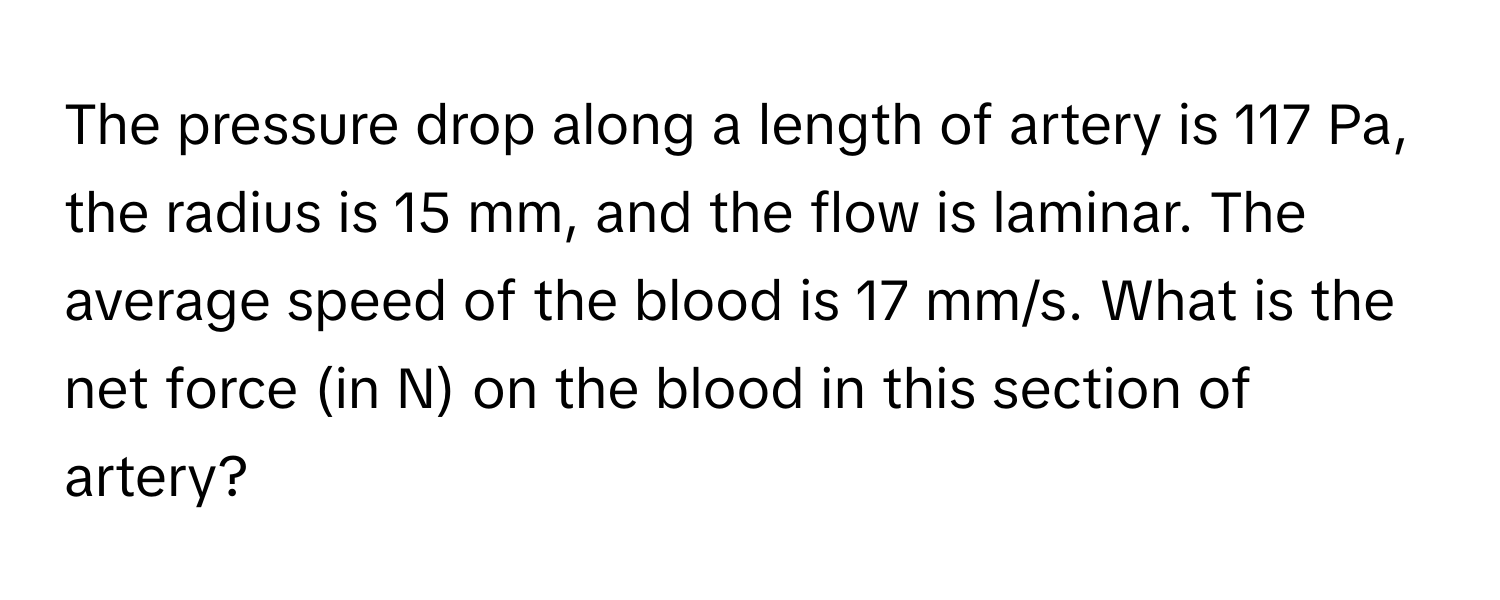 The pressure drop along a length of artery is 117 Pa, the radius is 15 mm, and the flow is laminar. The average speed of the blood is 17 mm/s. What is the net force (in N) on the blood in this section of artery?