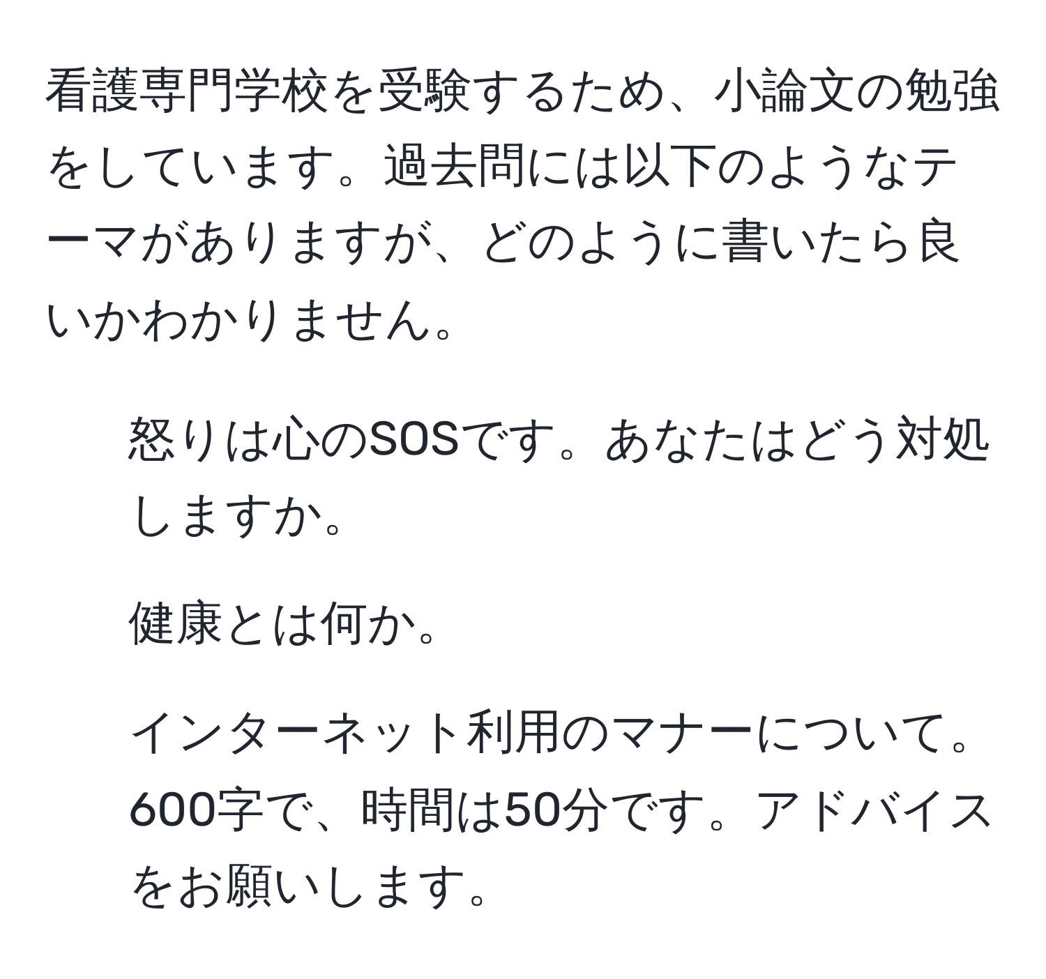 看護専門学校を受験するため、小論文の勉強をしています。過去問には以下のようなテーマがありますが、どのように書いたら良いかわかりません。  
1. 怒りは心のSOSです。あなたはどう対処しますか。  
2. 健康とは何か。  
3. インターネット利用のマナーについて。  
600字で、時間は50分です。アドバイスをお願いします。