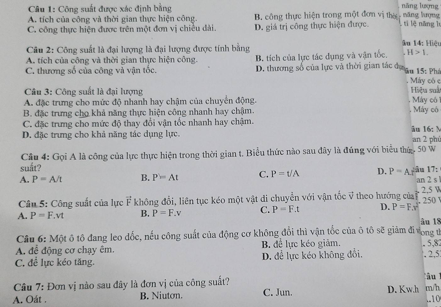 Công suất được xác định bằng
năng lượng
A. tích của công và thời gian thực hiện công. B. công thực hiện trong một đơn vị thời năng lượng
C. công thực hiện được trên một đơn vị chiều dài. D. giá trị công thực hiện được. , ti lệ năng lư
Câu 2: Công suất là đại lượng là đại lượng được tính bằng
âu 14: Hiệu
A. tích của công và thời gian thực hiện công. B. tích của lực tác dụng và vận tốc. H>1.
C. thương số của công và vận tốc. D. thương số của lực và thời gian tác dụn âu 15: Phá
Máy có c
Câu 3: Công suất là đại lượng Hiệu suấ
A. đặc trưng cho mức độ nhanh hay chậm của chuyển động. Máy có l
B. đặc trưng cho khả năng thực hiện công nhanh hay chậm. . Máy có
C. đặc trưng cho mức độ thay đổi vận tốc nhanh hay chậm.
âu 16:N
D. đặc trưng cho khả năng tác dụng lực.
an 2 phú
Câu 4: Gọi A là công của lực thực hiện trong thời gian t. Biểu thức nào sau đây là đúng với biểu thứ. 50 W
suất?
C. P=t/A D. P=A
A. P=A/t B. P=At pâu 17:
an 2 s 
2,5 W
Câu 5: Công suất của lực vector F không đổi, liên tục kéo một vật di chuyển với vận tốc vector V theo hướng của . 250
A. P=F.vt
B. P=F.v
C. P=F.t D. P=F.v
âu 18
Câu 6: Một ô tô đang leo dốc, nếu công suất của động cơ không đổi thì vận tốc của ô tô sẽ giảm đi vong tỉ
A. để động cơ chạy êm. B. để lực kéo giảm. . 5,82
C. để lực kéo tăng. D. để lực kéo không đổi.
. 2,5
Câu 1
Câu 7: Đơn vị nào sau đây là đơn vị của công suất? m/h
B. Niutơn. C. Jun. D. Kw.h
A. Oát . ..10