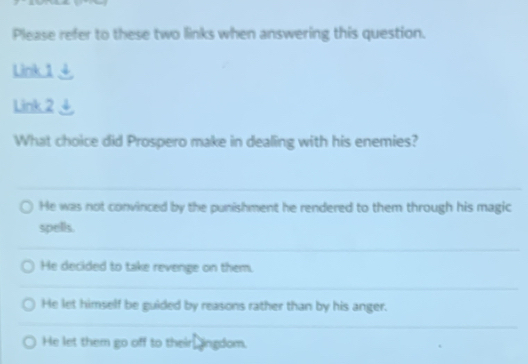 Please refer to these two links when answering this question.
Link 1 4
Link 2
What choice did Prospero make in dealing with his enemies?
He was not convinced by the punishment he rendered to them through his magic
spells.
He decided to take revenge on them.
He let himself be guided by reasons rather than by his anger.
He let them go off to their, ingdom.