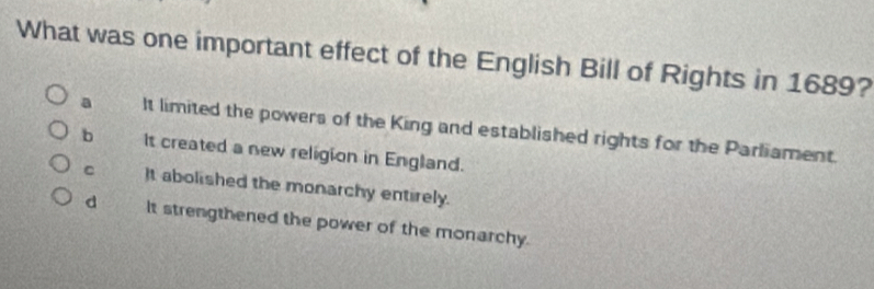 What was one important effect of the English Bill of Rights in 1689?
a It limited the powers of the King and established rights for the Parliament.
b It created a new religion in England.
C It abolished the monarchy entirely.
d It strengthened the power of the monarchy.