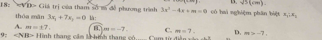 (cm). D. sqrt(5)(cm). 
18: ∵ VD> Giá trị của tham số m đề phương trình 3x^2-4x+m=0 có hai nghiệm phân biệt x_1;x_2
thỏa mãn 3x_1+7x_2=0 là:
A. m=± 7. B. m=-7. C. m=7. D. m>-7. 
9: Hinh thang cân là hình thang có Cum từ điền vào c