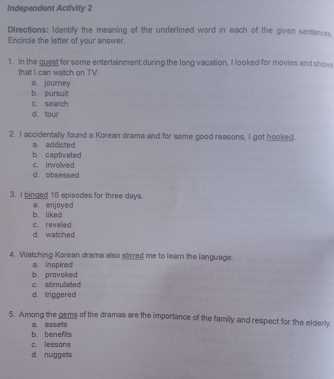 Independent Activity 2
Directions: Identify the meaning of the underlined word in each of the given sentences,
Encircle the letter of your answer.
1. In the quest for some entertainment during the long vacation, I looked for movies and shows
that I can watch on TV.
a. journey
b. pursuit
c. search
d. tour
2. I accidentally found a Korean drama and for some good reasons, I got hooked.
a. addicted
b. captivated
c. involved
d. obsessed
3. I binged 16 episodes for three days.
a. enjoyed
b. liked
c. reveled
d. watched
4. Watching Korean drama also stirred me to learn the language.
a. inspired
b. provoked
c. stimulated
d. triggered
5. Among the gems of the dramas are the importance of the family and respect for the elderly.
a. assets
b. benefits
c. lessons
d. nuggets