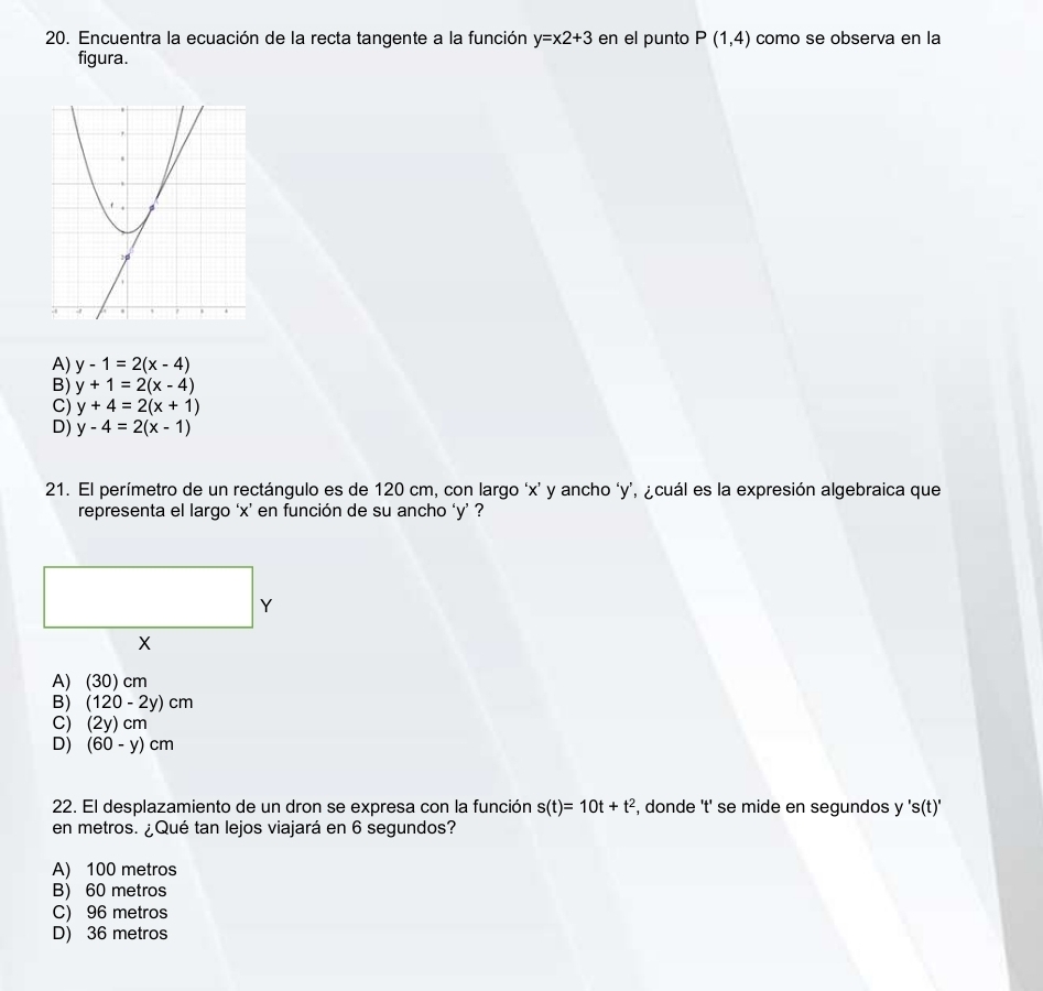 Encuentra la ecuación de la recta tangente a la función y=x2+3 en el punto P(1,4) como se obsería en la
figura.
A) y-1=2(x-4)
B) y+1=2(x-4)
C) y+4=2(x+1)
D) y-4=2(x-1)
21. El perímetro de un rectángulo es de 120 cm, con largo ‘ x ’ y ancho ‘ y ’, ¿cuál es la expresión algebraica que
representa el largo ‘ x ’ en función de su ancho ‘ y ’ ?
Y
X
A) (30) cm
B) (120-2y)cm
C) (2y)cm
D) (60-y)cm
22. El desplazamiento de un dron se expresa con la función s(t)=10t+t^2 , donde 't' se mide en segundos y 's(t)'
en metros. ¿Qué tan lejos viajará en 6 segundos?
A) 100 metros
B) 60 metros
C) 96 metros
D) 36 metros