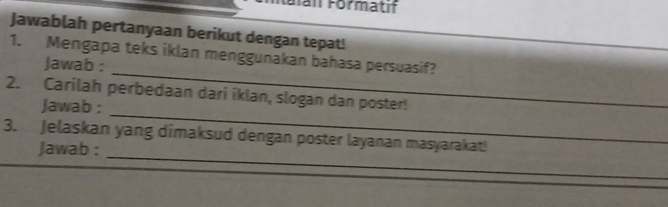 an Förmatif 
Jawablah pertanyaan berikut dengan tepat! 
_ 
1. Mengapa teks iklan menggunakan bahasa persuasif? 
Jawab : 
_ 
2. Carilah perbedaan dari iklan, slogan dan poster! 
Jawab : 
_ 
_ 
3. Jelaskan yang dimaksud dengan poster layanan masyarakat! 
Jawab :