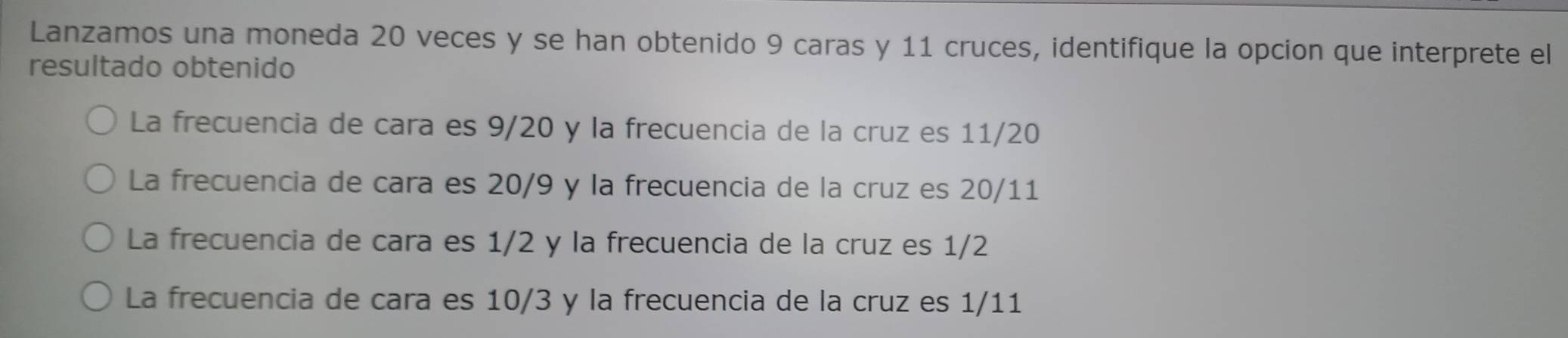 Lanzamos una moneda 20 veces y se han obtenido 9 caras y 11 cruces, identifique la opcion que interprete el
resultado obtenido
La frecuencia de cara es 9/20 y la frecuencia de la cruz es 11/20
La frecuencia de cara es 20/9 y la frecuencia de la cruz es 20/11
La frecuencia de cara es 1/2 y la frecuencia de la cruz es 1/2
La frecuencia de cara es 10/3 y la frecuencia de la cruz es 1/11