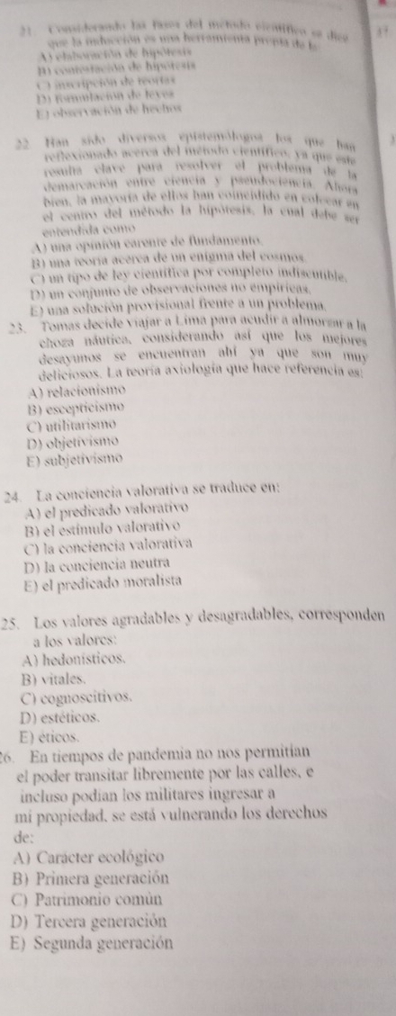 Comaiderando las fases del metodo vientífico se dies
que la inducción es uaa herramienta prepta de le
A ehalsoración de hipótesia
P contestación de hipótesis
O incripción de reortas
D forulación de leves
El observación de hechos
22. Han sido diversos epistemólogoa los que han 3
reflexionado acerca del ingiodo científico, ya que eu
resulta clavé pará resólver al probléma de la
demarcación entre ciencia y pseudociência. Ahara
bien, la mayoría de ellos han coinéidido en colecar en
el centro del método la hipótesis, la cual gebe sen
entendída como
A) una opinión carente de fundamento.
B) una teoría acérca de un enígma del cosmos
C) um tipo de ley científica por completo indiscutible,
D) un confunto de observaciones no empíríeas.
E) una solución provisional frente a un problema
23.   Tomas decide viajar a Lima para acudír a almorzar a la
choza náutica, considerando así que los mejores
desayunos se encuentran abí ya que son mu 
deliciosos. La teoría axiología que hace referencia es:
A) relacionísmo
B) esceptícismo
C) utilitarismo
D) objetívismo
E) subjetívismo
24. La conciencia valorativa se traduce en:
A) el predicado valorativo
B) el estímulo valorativo
C) la conciencia valorativa
D) la conciencía neutra
E) el predicado moralista
25. Los valores agradables y desagradables, corresponden
a los valores:
A) hedonísticos.
B) vitales.
C) cognoscitivos.
D) estéticos.
E) éticos.
26. En tiempos de pandemia no nos permitían
el poder transitar libremente por las calles, e
incluso podían los militares ingresar a
mi propiedad, se está vulnerando los derechos
de:
A) Carácter ecológico
B) Primera generación
C) Patrimonio común
D) Tercera generación
E) Segunda generación