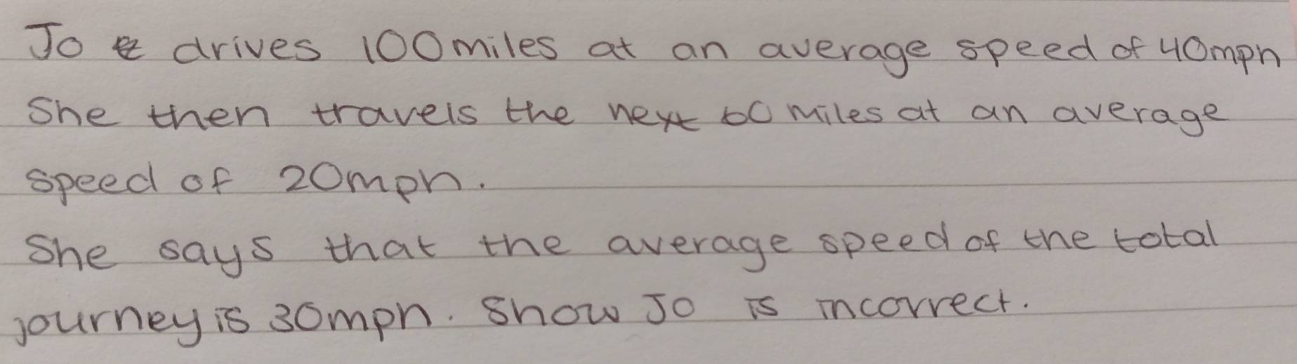 Jo drives 100miles at an average speed of 40mph
She then travels the nex 10 miles at an average 
speed of 20mph. 
she says that the average speed of the total 
journey is 30mph. show Jo is incorrect.