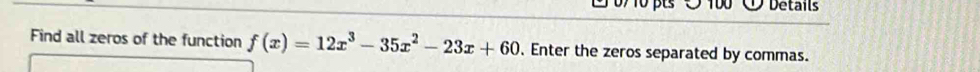 0 0/ 10 pts ○ 100 ①Details 
Find all zeros of the function f(x)=12x^3-35x^2-23x+60. Enter the zeros separated by commas.