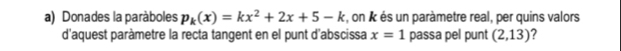 Donades la paràboles p_k(x)=kx^2+2x+5-k , on k és un paràmetre real, per quins valors 
d'aquest paràmetre la recta tangent en el punt d'abscissa x=1 passa pel punt (2,13) ?