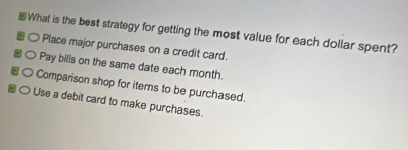 What is the best strategy for getting the most value for each dollar spent? 
○ Place major purchases on a credit card. 
○ Pay bills on the same date each month. 
○ Comparison shop for items to be purchased. 
○ Use a debit card to make purchases.