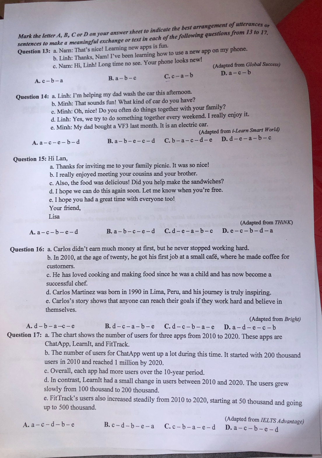 Mark the letter A, B, C or D on your answer sheet to indicate the best arrangement of utterances or
sentences to make a meaningful exchange or text in each of the following questions from 13 to 17.
Question 13: a. Nam: That’s nice! Learning new apps is fun.
b. Linh: Thanks, Nam! I’ve been learning how to use a new app on my phone.
c. Nam: Hi, Linh! Long time no see. Your phone looks new!
(Adapted from Global Success)
A. c-b-a
B. a-b-c C. c-a-b D. a-c-b
Question 14: a. Linh: I’m helping my dad wash the car this afternoon.
b. Minh: That sounds fun! What kind of car do you have?
c. Minh: Oh, nice! Do you often do things together with your family?
d. Linh: Yes, we try to do something together every weekend. I really enjoy it.
e. Minh: My dad bought a VF3 last month. It is an electric car.
(Adapted from i-Learn Smart World)
A. a-c-e-b-d B. a-b-e-c-d C. b-a-c-d-e D. d-e-a-b-c
Question 15: Hi Lan,
a. Thanks for inviting me to your family picnic. It was so nice!
b. I really enjoyed meeting your cousins and your brother.
c. Also, the food was delicious! Did you help make the sandwiches?
d. I hope we can do this again soon. Let me know when you’re free.
e. I hope you had a great time with everyone too!
Your friend,
Lisa
(Adapted from THiNK)
A. a-c-b-e-d B. a-b-c-e-d C. d-e-a-b-c D. e-c-b-d-a
Question 16: a. Carlos didn’t earn much money at first, but he never stopped working hard.
b. In 2010, at the age of twenty, he got his first job at a small café, where he made coffee for
custorners.
c. He has loved cooking and making food since he was a child and has now become a
successful chef.
d. Carlos Martinez was born in 1990 in Lima, Peru, and his journey is truly inspiring.
e. Carlos’s story shows that anyone can reach their goals if they work hard and believe in
themselves.
(Adapted from Bright)
A. d-b-a-c-e B. d-c-a-b-e C. d-c-b-a-e D. a-d-e-c-b
Question 17: a. The chart shows the number of users for three apps from 2010 to 2020. These apps are
ChatApp, LearnIt, and FitTrack.
b. The number of users for ChatApp went up a lot during this time. It started with 200 thousand
users in 2010 and reached 1 million by 2020.
c. Overall, each app had more users over the 10-year period.
d. In contrast, LearnIt had a small change in users between 2010 and 2020. The users grew
slowly from 100 thousand to 200 thousand.
e. FitTrack’s users also increased steadily from 2010 to 2020, starting at 50 thousand and going
up to 500 thousand.
(Adapted from IELTS Advantage)
A. a-c-d-b-e B. c-d-b-e-a C. c-b-a-e-d D. a-c-b-e-d