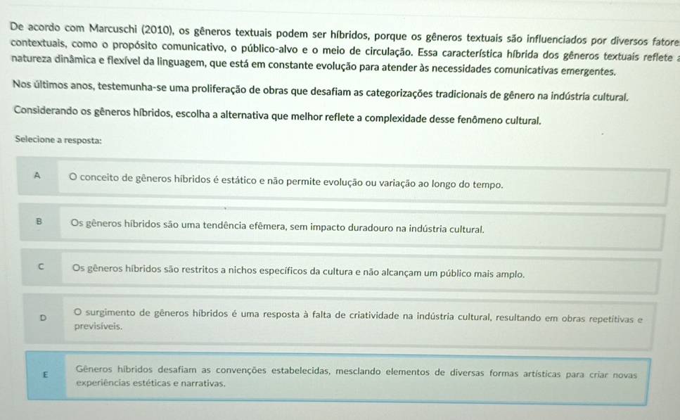 De acordo com Marcuschi (2010), os gêneros textuais podem ser híbridos, porque os gêneros textuais são influenciados por diversos fatore
contextuais, como o propósito comunicativo, o público-alvo e o meio de circulação. Essa característica híbrida dos gêneros textuais reflete a
natureza dinâmica e flexível da linguagem, que está em constante evolução para atender às necessidades comunicativas emergentes.
Nos últimos anos, testemunha-se uma proliferação de obras que desafiam as categorizações tradicionais de gênero na indústria cultural.
Considerando os gêneros híbridos, escolha a alternativa que melhor reflete a complexidade desse fenômeno cultural.
Selecione a resposta:
A O conceito de gêneros híbridos é estático e não permite evolução ou variação ao longo do tempo.
B Os gêneros híbridos são uma tendência efêmera, sem impacto duradouro na indústria cultural.
C Os gêneros híbridos são restritos a nichos específicos da cultura e não alcançam um público mais amplo.
D O surgimento de gêneros híbridos é uma resposta à falta de criatividade na indústria cultural, resultando em obras repetitivas e
previsíveis.
E Gêneros híbridos desafiam as convenções estabelecidas, mesclando elementos de diversas formas artísticas para criar novas
experiências estéticas e narrativas.