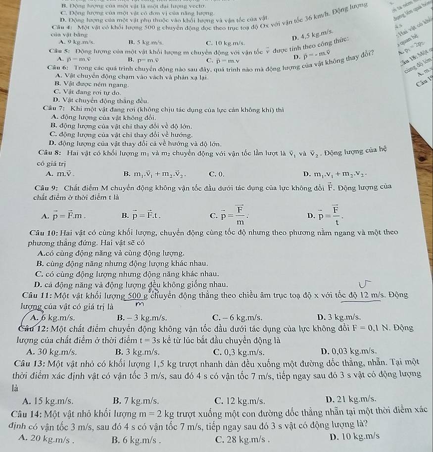 B. Động lượng của một vật là một đại lượng vectơ.
Un ta ném 
dụng lên quả bón
C. Động lượng của một vật có đơn vị của năng lượng
Câu 4: Một vật có khối lượng 500 g chuyền động dọc theo trục toạ độ Ox với vận tốc 36 km/h. Động lượng
D. Động lượng của một vật phụ thuộc vào khối lượng và vận tốc của vật
À s
của vật bāng
: Hai vật có khổ
D. 4,5 kg.m/s.
A. 9 kg.m/s. B. 5 kg.m/s. C. 10 kg.m/s.
Câu 5: Động lượng của một vật khối lượng m chuyển động với vận tốc v được tính theo công thức:
quan hệ
D. vector p=-m.vector v
A. vector p=m.vector v B. p=m.overline v C. overline p=m.v
ông thay đồi? A. p_1=2p_2
Cầu 18: Một q
Câu 6: Trong các quá trình động nào sau đây, nào mà động lượng 
cùng độ lớn
A. my
A. Vật chuyển động chạm vào vách và phản xạ lại
B. Vật được ném ngang
Câu 19
C. Vật đang rơi tự do
D. Vật chuyển động thắng đều
Câu 7: Khi một vật đang rơi (không chịu tác dụng của lực cản không khí) thì
A. động lượng của vật không đổi.
B. động lượng của vật chỉ thay đổi về độ lớn.
C. động lượng của vật chỉ thay đổi về hướng.
D. động lượng của vật thay đổi cả về hướng và độ lớn.
Câu 8: Hai vật có khổi lượng m_1 và m_2 chuyền động với vận tốc lần lượt là vector v_1 và vector V_2 Động lượng của hệ
có giá trị
A. m.vector V. B. m_1.vector v_1+m_2.vector v_2. C. 0. D. m_1.v_1+m_2.v_2.
Câu 9: Chất điểm M chuyển động không vận tốc đầu dưới tác dụng của lực không đổi overline F. Động lượng của
chất điểm ờ thời điểm t là
A. vector p=vector F.m. B. vector p=vector F.t. C. vector p=frac vector Fm. overline p=frac overline Ft.
D.
Câu 10: Hai vật có cùng khối lượng, chuyển động cùng tốc độ nhưng theo phương nằm ngang và một theo
phương thắng đứng. Hai vật sẽ có
A.có cùng động năng và cùng động lượng.
B. cùng động năng nhưng động lượng khác nhau.
C. có cùng động lượng nhưng động năng khác nhau.
D. cả động năng và động lượng đều không giống nhau.
Câu 11: Một vật khối lượng 500 g chuyền động thẳng theo chiều âm trục toạ độ x với tốc độ 12 m/s. Động
lượng của vật có giá trị là m
A. 6 kg.m/s. B. - 3 kg.m/s. C. - 6 kg.m/s. D. 3 kg.m/s.
Câu 12: Một chất điểm chuyển động không vận tốc đầu dưới tác dụng của lực không đổi F=0,1N Động
lượng của chất điểm ở thời điểm t=3s kể từ lúc bắt đầu chuyển động là
A. 30 kg.m/s. B. 3 kg.m/s. C. 0,3 kg.m/s. D. 0,03 kg.m/s.
Câu 13: Một vật nhỏ có khối lượng 1,5 kg trượt nhanh dàn đều xuống một đường dốc thẳng, nhẵn. Tại một
thời điểm xác định vật có vận tốc 3 m/s, sau đó 4 s có vận tốc 7 m/s, tiếp ngay sau đó 3 s vật có động lượng
là
A. 15 kg.m/s. B. 7 kg.m/s. C. 12 kg.m/s. D. 21 kg.m/s.
Câu 14: Một vật nhỏ khối lượng m=2kg trượt xuống một con đường dốc thẳng nhẵn tại một thời điểm xác
định có vận tốc 3 m/s, sau đó 4 s có vận tốc 7 m/s, tiếp ngay sau đó 3 s vật có động lượng là?
A. 20 kg.m/s . B. 6 kg.m/s . C. 28 kg.m/s . D. 10 kg.m/s