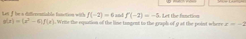 Nac vde Show lor 
Let f be a differentiable function with f(-2)=6 and f'(-2)=-5. Let the function
g(x)=(x^2-6)f(x). Write the equation of the line tangent to the graph of 9 at the point where x=-2