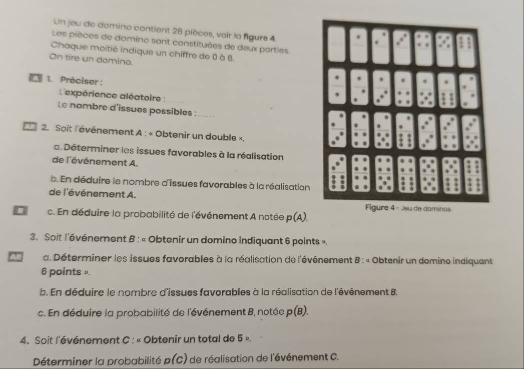 Un jeu de domino contient 28 pièces, voir la figure 4. 
Les pièces de domine sont constituées de deux parties. 
Chaque moitié indique un chiffre de 0 à 6. 
On tire un domino. 
A 1. Préciser : 
L'expérience aléatoire : 
Le nombre d'issues possibles :_ 
2. Soit l'événement A : « Obtenir un double ». 
a. Déterminer les issues favorables à la réalisation 
de l'événement A. 
b. En déduire le nombre d'issues favorables à la réalisation 
de l'événement A. 
R c. En déduire la probabilité de l'événement A notée p(A). 
3. Soit l'événement B : « Obtenir un domino indiquant 6 points ». 
AR a. Déterminer les issues favorables à la réalisation de l'événement B : « Obtenir un domino indiquant 
6 points ». 
b. En déduire le nombre d'issues favorables à la réalisation de l'événement B. 
c. En déduire la probabilité de l'événement B, notée p(B). 
4. Soit l'événement C : « Obtenir un total de 5 ». 
Déterminer la probabilité p(C) de réalisation de l'événement C.