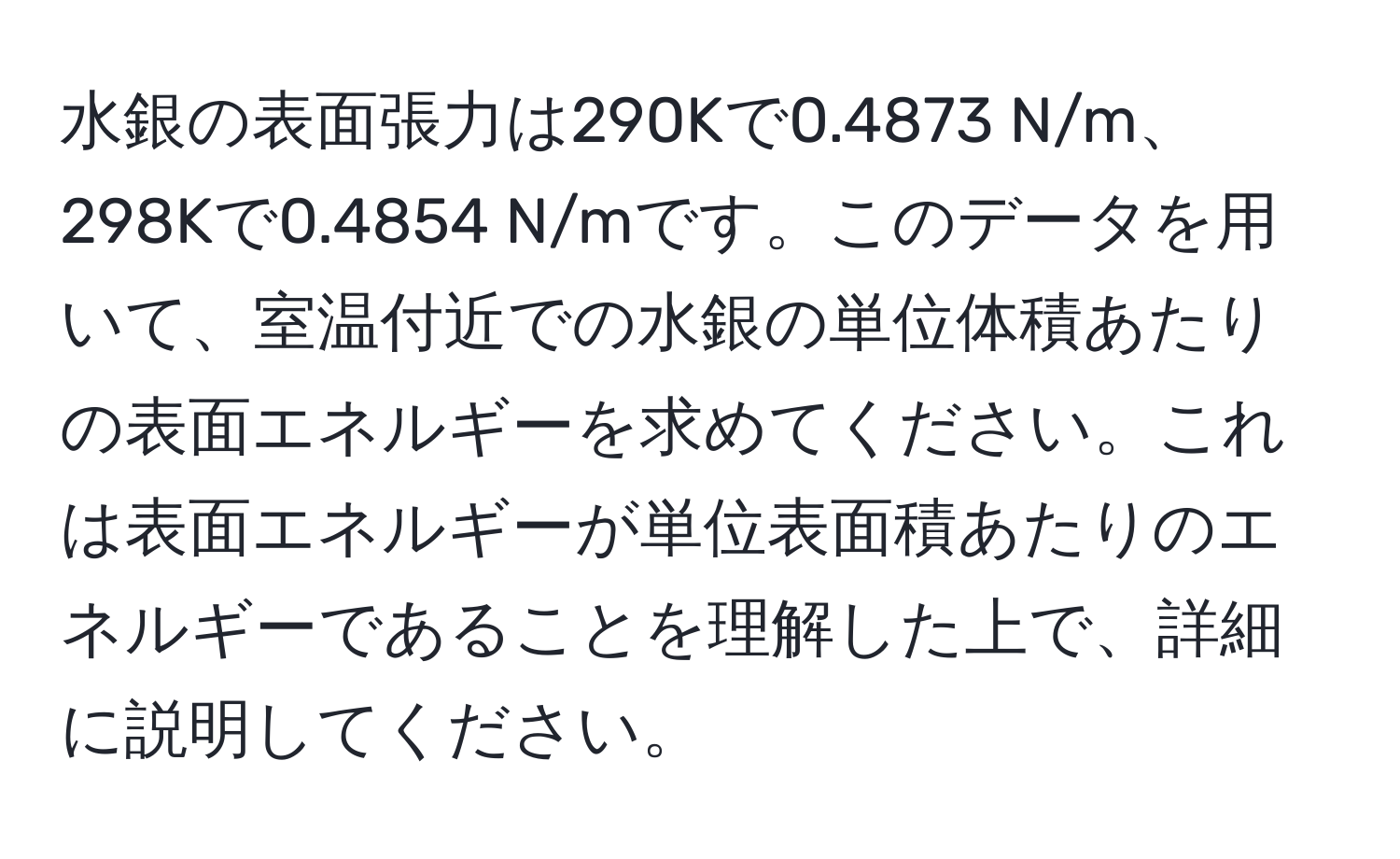 水銀の表面張力は290Kで0.4873 N/m、298Kで0.4854 N/mです。このデータを用いて、室温付近での水銀の単位体積あたりの表面エネルギーを求めてください。これは表面エネルギーが単位表面積あたりのエネルギーであることを理解した上で、詳細に説明してください。