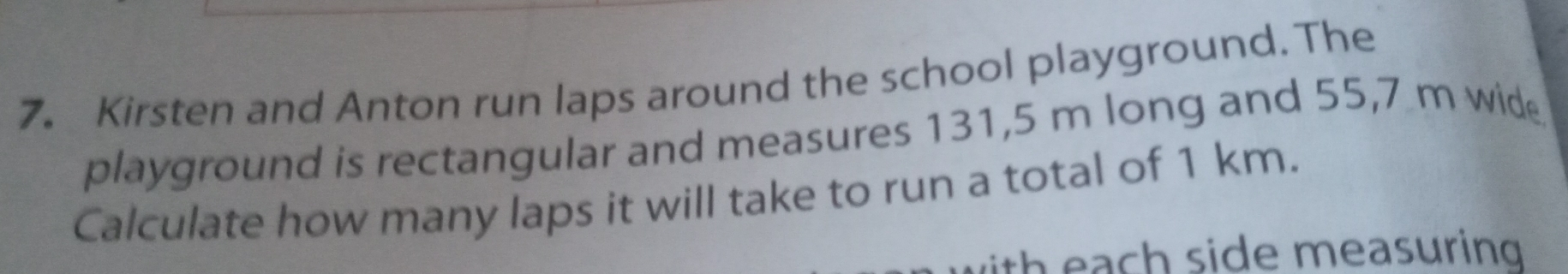 Kirsten and Anton run laps around the school playground. The
playground is rectangular and measures 131,5 m long and 55,7 m wide
Calculate how many laps it will take to run a total of 1 km.
lith each side measuring