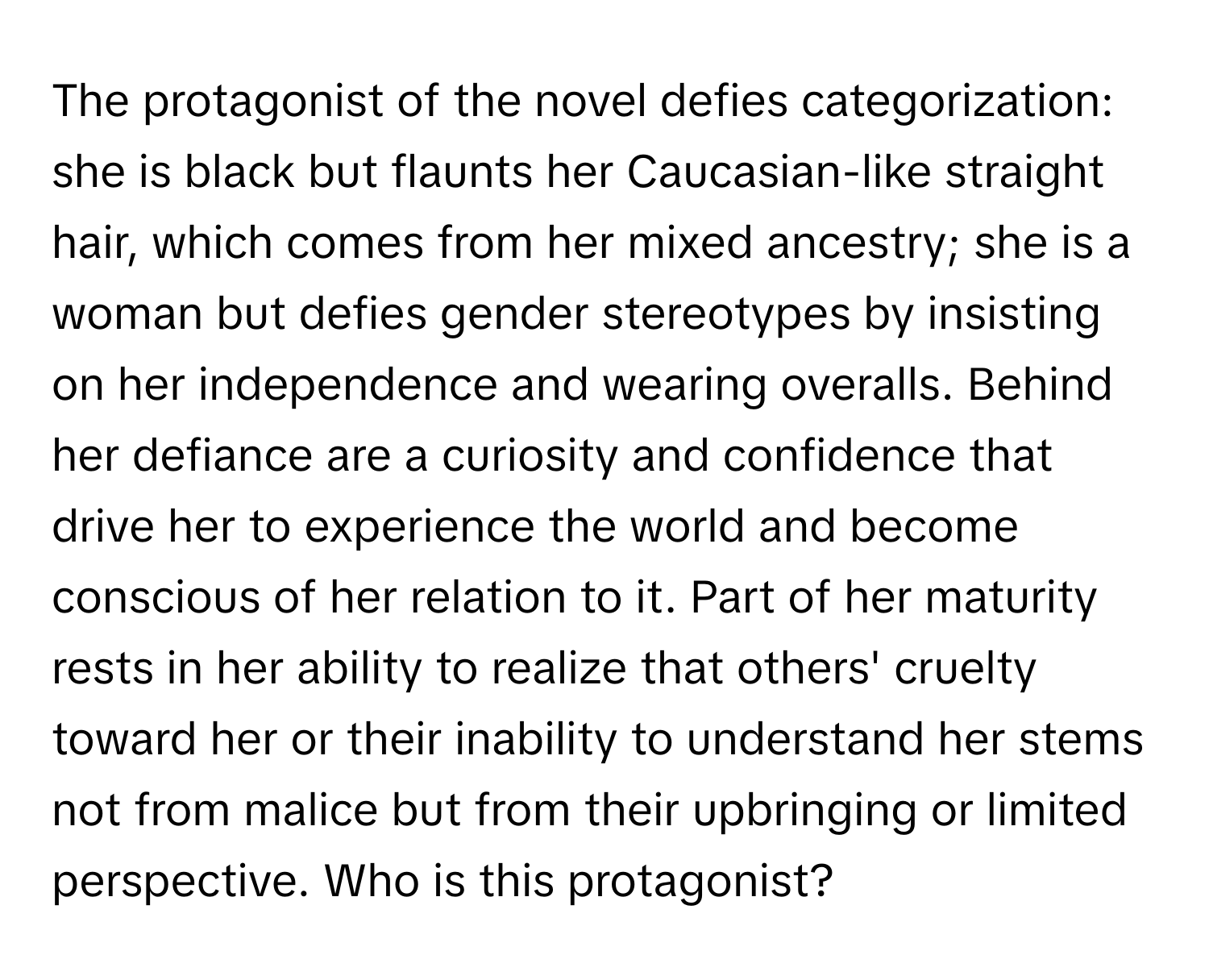 The protagonist of the novel defies categorization: she is black but flaunts her Caucasian-like straight hair, which comes from her mixed ancestry; she is a woman but defies gender stereotypes by insisting on her independence and wearing overalls. Behind her defiance are a curiosity and confidence that drive her to experience the world and become conscious of her relation to it. Part of her maturity rests in her ability to realize that others' cruelty toward her or their inability to understand her stems not from malice but from their upbringing or limited perspective. Who is this protagonist?